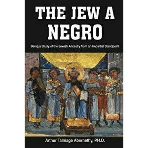 The Jew a Negro: Being a Study of the Jewish Ancestry from an Impartial Standpoint, Paperback - Ph. D. Arthur Talmage Abernethy imagine