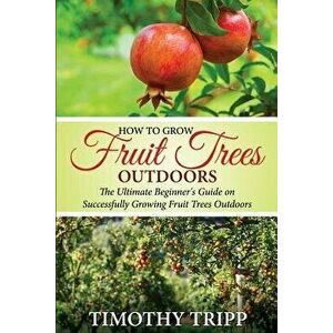 How to Grow Fruit Trees Outdoors: The Ultimate Beginner's Guide on Successfully Growing Fruit Trees Outdoors, Paperback - Timothy Tripp imagine