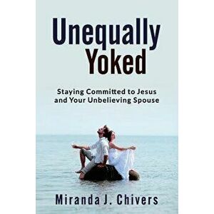 Unequally Yoked: Staying Committed to Jesus and Your Unbelieving Spouse, Paperback - Miranda J. Chivers imagine