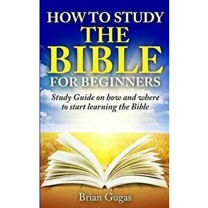 How to Study the Bible for Beginners: Study Guide on How and Where to Start Learning the Bible, Paperback - Brian Gugas imagine