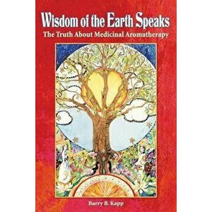 Wisdom of the Earth Speaks: The Truth about Medicinal Aromatherapy, Paperback - Barry B. Kapp imagine
