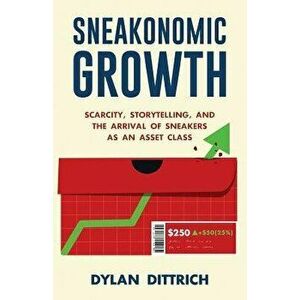Sneakonomic Growth: Scarcity, Storytelling, and the Arrival of Sneakers as an Asset Class, Paperback - Dylan Dittrich imagine