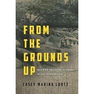 From the Grounds Up: Building an Export Economy in Southern Mexico, Hardcover - Casey Marina Lurtz imagine