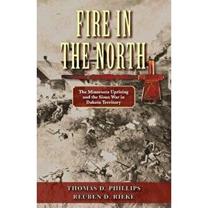 Fire in the North: The Minnesota Uprising and the Sioux War in Dakota Territory, Paperback - Thomas D. Phillips imagine