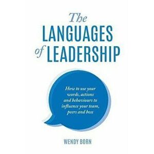 The Languages of Leadership: How to Use Your Words, Actions and Behaviours to Influence Your Team, Peers and Boss, Paperback - Wendy Born imagine
