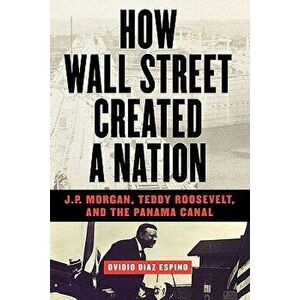 How Wall Street Created a Nation: J.P. Morgan, Teddy Roosevelt, and the Panama Canal, Paperback - Ovidio Diaz Espino imagine