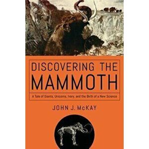 Discovering the Mammoth: A Tale of Giants, Unicorns, Ivory, and the Birth of a New Science, Paperback - John J. McKay imagine