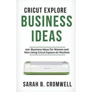 Cricut Explore Business Ideas: 101+ Business Ideas for Women and Men Using Cricut Explore Air Machine (Tricks, Tips and Troubleshooting Included), Pap imagine
