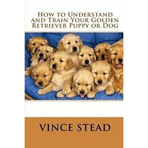 How to Understand and Train Your Golden Retriever Puppy or Dog, Paperback - Vince Stead imagine