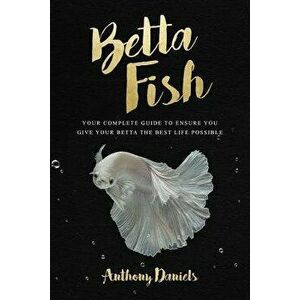 Betta Fish: Your Complete Guide to Ensure You Give Your Betta the Best Life Possible, Paperback - Anthony Daniels imagine