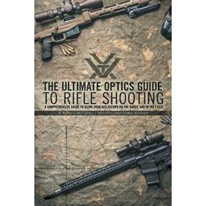 The Ultimate Optics Guide to Rifle Shooting: A Comprehensive Guide to Using Your Riflescope on the Range and in the Field, Paperback - Cpl Reginald J. imagine