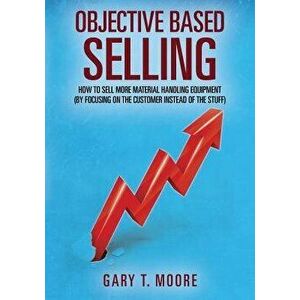 Objective Based Selling: How to Sell More Material Handling Equipment (by Focusing on the Customer Instead of the Stuff), Paperback - Gary T. Moore imagine