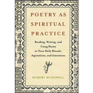 Poetry as Spiritual Practice: Reading, Writing, and Using Poetry in Your Daily Rituals, Aspirations, and Intentions, Paperback - Robert McDowell imagine