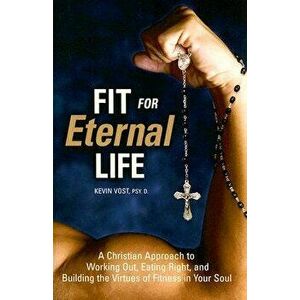 Fit for Eternal Life: A Christian Approach to Working Out, Eating Right, and Building the Virtues of Fitness in Your Soul, Paperback - Kevin Vost PhD imagine