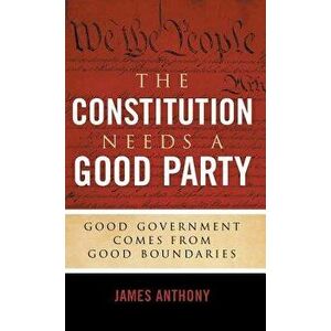 The Constitution Needs a Good Party: Good Government Comes from Good Boundaries, Hardcover - James Anthony imagine
