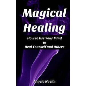 Magical Healing: How to Use Your Mind to Heal Yourself and Others, Paperback - Angela Kaelin imagine