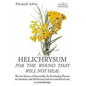 Helichrysum for the Wound That Will Not Heal: The Lost History of Immortelle, the Everlasting Flower, Its Chemistry and Helichrysum Italicum Essential imagine