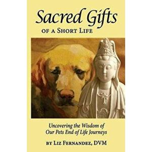 Sacred Gifts of a Short Life: Uncovering the Wisdom of Our Pets End of Life Journeys, Paperback - Elizabeth Ann Fernandez imagine