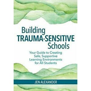 Building Trauma-Sensitive Schools: Your Guide to Creating Safe, Supportive Learning Environments for All Students, Paperback - Jen Alexander imagine