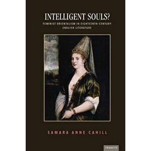 Intelligent Souls?: Feminist Orientalism in Eighteenth-Century English Literature, Paperback - Samara Anne Cahill imagine
