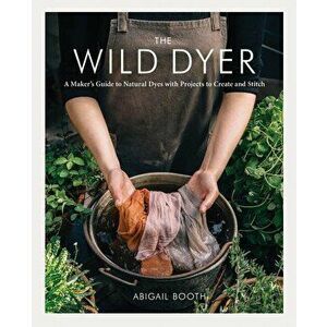 The Wild Dyer: A Maker's Guide to Natural Dyes with Projects to Create and Stitch, Hardcover - Abigail Booth imagine