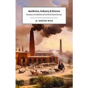 Aesthetics, Industry, and Science: Hermann Von Helmholtz and the Berlin Physical Society, Hardcover - M. Norton Wise imagine