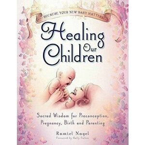Healing Our Children: Because Your New Baby Matters! Sacred Wisdom for Preconception, Pregnancy, Birth and Parenting (Ages 0-6), Paperback - Ramiel Na imagine