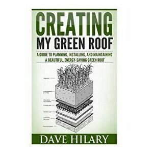Creating My Green Roof: A Guide to Planning, Installing, and Maintaining a Beautiful, Energy-Saving Green Roof, Paperback - Dave Hilary imagine