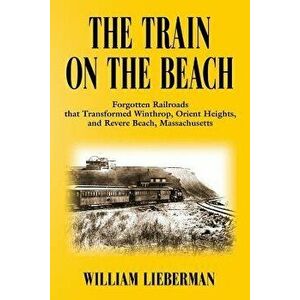 The Train on the Beach: Forgotten Railroads That Transformed Winthrop, Orient Heights, and Revere Beach, Massachusetts - William Lieberman imagine