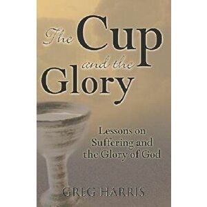 The Cup and the Glory: Lessons on Suffering and the Glory of God, Paperback - Greg Harris imagine