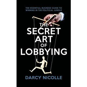 Secret Art of Lobbying. The Essential Business Guide for Winning in the Political Jungle, Paperback - Darcy Nicolle imagine