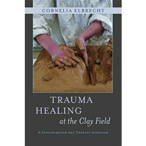 Trauma Healing at the Clay Field. A Sensorimotor Art Therapy Approach, Paperback - Cornelia Elbrecht imagine