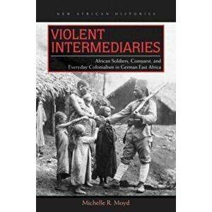 Violent Intermediaries. African Soldiers, Conquest, and Everyday Colonialism in German East Africa, Paperback - Michelle R. Moyd imagine