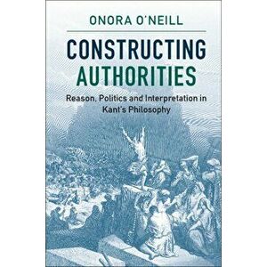 Constructing Authorities. Reason, Politics and Interpretation in Kant's Philosophy, Paperback - Onora O'Neill imagine