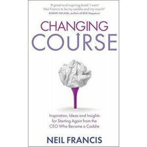 Changing Course. Inspiration, Ideas and Insights for Starting Again from the CEO Who Became a Caddie, Paperback - Neil Francis imagine