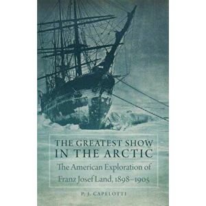 The Greatest Show in the Arctic: The American Exploration of Franz Josef Land, 1898-1905, Hardcover - P. J. Capelotti imagine