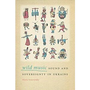 Wild Music: Sound and Sovereignty in Ukraine, Paperback - Maria Sonevytsky imagine