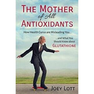 The Mother of All Antioxidants: How Health Gurus are Misleading You and What You Should Know about Glutathione, Paperback - Joey Lott imagine