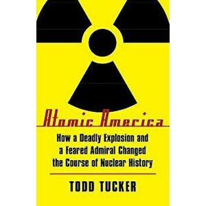 Atomic America: How a Deadly Explosion and a Feared Admiral Changed the Course of Nuclear History, Paperback - Todd Tucker imagine