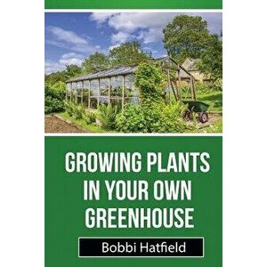 Growing Plants in Your Own Greenhouse: Fundamental Guide in Greenhouses: Easy Steps in Growing Plants in Your Own Greenhouse, Paperback - Bobbi Hatfie imagine