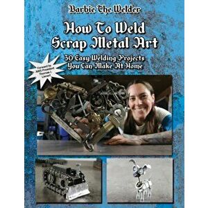 How To Weld Scrap Metal Art: 30 Easy Welding Projects You Can Make At Home, Paperback - Barbie The Welder imagine