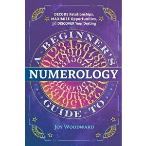 A Beginner's Guide to Numerology: Decode Relationships, Maximize Opportunities, and Discover Your Destiny, Paperback - Joy Woodward imagine