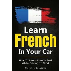 Learn French In Your Car: How To Learn French Fast While Driving To Work, Paperback - Florence Beaujolie imagine