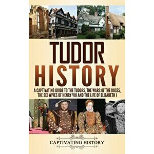 Tudor History: A Captivating Guide to the Tudors, the Wars of the Roses, the Six Wives of Henry VIII and the Life of Elizabeth I, Hardcover - Captivat imagine