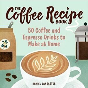 The Coffee Recipe Book: 50 Coffee and Espresso Drinks to Make at Home, Paperback - Daniel Lancaster imagine