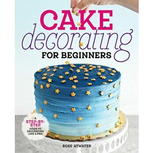 Cake Decorating for Beginners: A Step-By-Step Guide to Decorating Like a Pro, Paperback - Rose Atwater imagine