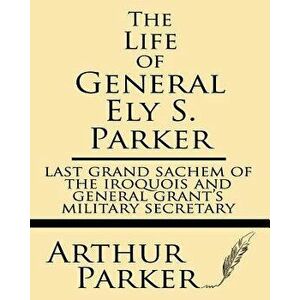 The Life of General Ely S. Parker: Last Grand Sachem of the Iroquois and General Grant's Military Secretary, Paperback - Arthur Parker imagine