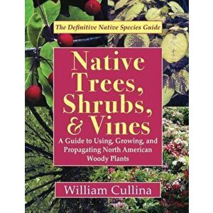 Native Trees, Shrubs, and Vines: A Guide to Using, Growing, and Propagating North American Woody Plants, Paperback - William Cullina imagine