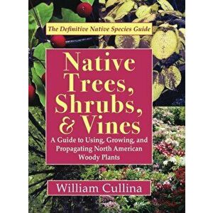 Native Trees, Shrubs, and Vines: A Guide to Using, Growing, and Propagating North American Woody Plants, Hardcover - William Cullina imagine