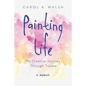 Painting Life: My Creative Journey Through Trauma, Paperback - Carol K. Walsh imagine